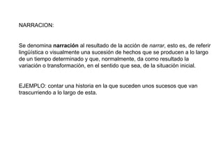 NARRACION:


Se denomina narración al resultado de la acción de narrar, esto es, de referir
lingüística o visualmente una sucesión de hechos que se producen a lo largo
de un tiempo determinado y que, normalmente, da como resultado la
variación o transformación, en el sentido que sea, de la situación inicial.


EJEMPLO: contar una historia en la que suceden unos sucesos que van
trascurriendo a lo largo de esta.
 