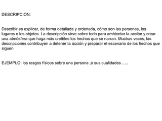 DESCRIPCION:


Describir es explicar, de forma detallada y ordenada, cómo son las personas, los
lugares o los objetos. La descripción sirve sobre todo para ambientar la acción y crear
una atmósfera que haga más creíbles los hechos que se narran. Muchas veces, las
descripciones contribuyen a detener la acción y preparar el escenario de los hechos que
siguen


EJEMPLO: los rasgos físicos sobre una persona ,o sus cualidades …..
 
