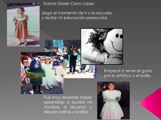 Karina Gisele Cano López

Llegó el momento de ir a la escuela,
y recibir mi educación preescolar.




                               Empecé a tener el gusto
                               por lo artístico y el baile.




 Fue muy divertido haber
 aprendido a escribir mi
 nombre, a recortar y
 dibujar palitos y bolitas.
 