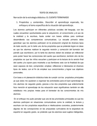 TEXTO DE ANALISIS
Narración de la estrategia didáctica: EL CUENTO TERMINADO
1. Propósitos y contenidos. Describir el aprendizaje esperado, los
enfoque y el tema específico de la situación del aprendizaje.
Los alumnos participen en diferentes prácticas sociales del lenguaje, con las
cuales encuentran oportunidades para la adquisición, el conocimiento y el uso de
la oralidad y la escritura, hasta contar con bases sólidas para continuar
desarrollando sus competencias comunicativas. La escuela primaria debe
garantizar que los alumnos participen en la producción original de diversos tipos
de texto escrito, por lo tanto uno de los propósitos que se pretende lograr en clase
es que los alumnos realicen la segunda revisión y corrección del borrador del
párrafo que escribieron, por lo tanto los alumnos deben de analizar y/o reflexionar
para poder hacer las correcciones del cuento que escribieron, también otro de los
propósitos es que los niños escuchen y participen en la lectura de la versión final
del cuento y la copien para mostrarla a sus familiares esto con la finalidad de que
sean capaces de leer, comprender, emplear, reflexionar e interesarse en diversos
tipos de textos, con el fin de emplear sus conocimientos y lograr sus objetivos
personales.
Con base a mi planeación didáctica trate de cumplir con los propósitos principales
ya que estos me ayudaran a organizar las actividades para el buen aprendizaje de
mis alumnos de segundo grado, gracias a los dos propósitos que anteriormente
hice mención el aprendizaje de los educación sean significativos también en ella
establezco mis propias metas para el bienestar de los conocimientos de mis
alumnos.
En el enfoque me pude percatar que una de las prioridades principales es que los
alumnos participen en situaciones comunicativas como la oralidad, la lectura y
escritura con los propósitos específicos e interlocutores concretos, posteriormente
algunas de las concepciones en las propuestas curriculares de la asignatura de
español en segundo grado, se pretende que los alumnos sean sujetos inteligentes,
 