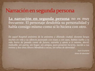 La narración en segunda persona no es muy
frecuente. El personaje desdobla su personalidad y
habla consigo mismo como si lo hiciera con otro.
En aquel hospital anónimo de la anónima y dilatada ciudad, durante largas
noches en vela y su silencio puntuado con toses y con ayes, habías vuelto a la
vida horro de pasado como de futuro, extraño y ajeno a ti mismo, dúctil,
maleable, sin patria, sin hogar, sin amigos, puro presente incierto, nacido a tus
treinta y dos años Álvaro Mendiola a secas, sin señas de identidad .
Juan Goytisolo
Señas de identidad
 