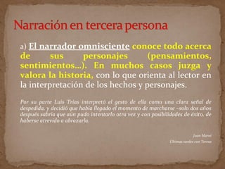 a) El narrador omnisciente conoce todo acerca
de sus personajes (pensamientos,
sentimientos…). En muchos casos juzga y
valora la historia, con lo que orienta al lector en
la interpretación de los hechos y personajes.
Por su parte Luis Trías interpretó el gesto de ella como una clara señal de
despedida, y decidió que había llegado el momento de marcharse –solo dos años
después sabría que aún pudo intentarlo otra vez y con posibilidades de éxito, de
haberse atrevido a abrazarla.
Juan Marsé
Últimas tardes con Teresa
 