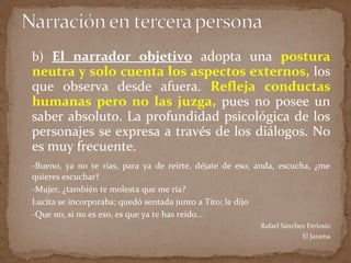 b) El narrador objetivo adopta una postura
neutra y solo cuenta los aspectos externos, los
que observa desde afuera. Refleja conductas
humanas pero no las juzga, pues no posee un
saber absoluto. La profundidad psicológica de los
personajes se expresa a través de los diálogos. No
es muy frecuente.
-Bueno, ya no te rías, para ya de reírte, déjate de eso, anda, escucha, ¿me
quieres escuchar?
-Mujer, ¿también te molesta que me ría?
Lucita se incorporaba; quedó sentada junto a Tito; le dijo
-Que no, si no es eso, es que ya te has reído…
Rafael Sánchez Ferlosio
El Jarama
 