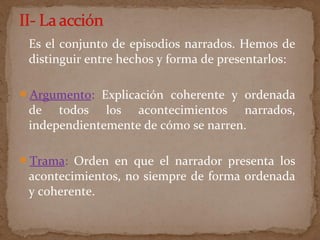 Es el conjunto de episodios narrados. Hemos de
distinguir entre hechos y forma de presentarlos:
Argumento: Explicación coherente y ordenada
de todos los acontecimientos narrados,
independientemente de cómo se narren.
Trama: Orden en que el narrador presenta los
acontecimientos, no siempre de forma ordenada
y coherente.
 