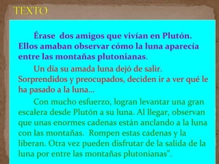 Érase dos amigos que vivían en Plutón.
Ellos amaban observar cómo la luna aparecía
entre las montañas plutonianas.
Un día su amada luna dejó de salir.
Sorprendidos y preocupados, deciden ir a ver qué le
ha pasado a la luna…
Con mucho esfuerzo, logran levantar una gran
escalera desde Plutón a su luna. Al llegar, observan
que unas enormes cadenas están anclando a la luna
con las montañas. Rompen estas cadenas y la
liberan. Otra vez pueden disfrutar de la salida de la
luna por entre las montañas plutonianas”.
 