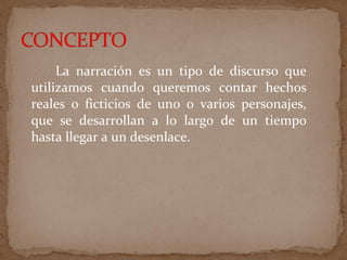 La narración es un tipo de discurso que
utilizamos cuando queremos contar hechos
reales o ficticios de uno o varios personajes,
que se desarrollan a lo largo de un tiempo
hasta llegar a un desenlace.
 