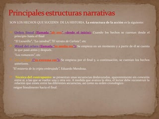 SON LOS HECHOS QUE SUCEDEN DE LA HISTORIA. La estructura de la acción es la siguiente:
 Orden lineal (llamada “ab ovo” =desde el inicio): Cuando los hechos se cuentan desde el
principio hasta el final
“El Lazarillo”, “La catedral”,”El retrato de Carlota”, etc
 Mitad del relato (llamada “in media res”): Se empieza en un momento y a partir de él se cuenta
lo que pasó antes y después.
“Los romances”, etc
 Por el final (“in extrema res”): Se empieza por el final y, a continuación, se cuentan los hechos
anteriores.
“El misterio de la cripta embrujada”, Eduardo Mendoza.
 Técnica del contrapunto: se presentan unas secuencias deslavazadas, aparentemente sin conexión
entre sí, a las que se vuelve una y otra vez. A medida que avanza la obra, el lector debe reconstruir la
relación que existe entre las diferentes secuencias, así como su orden cronológico.
osigue linealmente hacia el final.
 