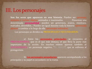 Son los seres que aparecen en una historia. Pueden ser personas,
animales e incluso objetos animados o inanimados. Presentan una
determinada personalidad: pueden ser generosos, avaros, miedosos,
malvados, divertidos... Pueden ser igual durante toda la historia (personajes
planos) o cambiar a lo largo de ella (personajes redondos).
Los personajes se dividen en PRINCIPALES Y SECUNDARIOS:
a) Entre los personajes principales se encuentra el
PROTAGONISTA, que es el que más destaca, el que lleva la parte más
importante de la acción. En muchos relatos aparece también el
ANTAGONISTA, un personaje negativo, “EL MALO", que se enfrenta al
protagonista.
b) Los personajes secundarios aparecen acompañando a los
principales y su papel es secundario en la trama.
 