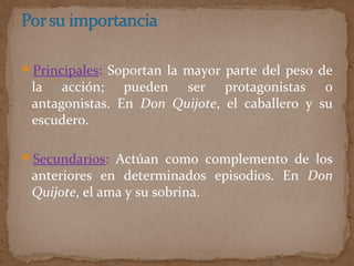 Principales: Soportan la mayor parte del peso de
la acción; pueden ser protagonistas o
antagonistas. En Don Quijote, el caballero y su
escudero.
Secundarios: Actúan como complemento de los
anteriores en determinados episodios. En Don
Quijote, el ama y su sobrina.
 