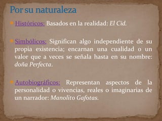 Históricos: Basados en la realidad: El Cid.
Simbólicos: Significan algo independiente de su
propia existencia; encarnan una cualidad o un
valor que a veces se señala hasta en su nombre:
doña Perfecta.
Autobiográficos: Representan aspectos de la
personalidad o vivencias, reales o imaginarias de
un narrador: Manolito Gafotas.
 
