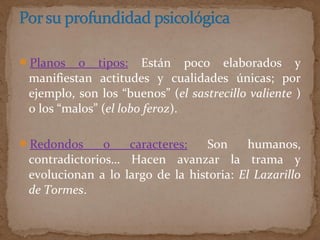 Planos o tipos: Están poco elaborados y
manifiestan actitudes y cualidades únicas; por
ejemplo, son los “buenos” (el sastrecillo valiente )
o los “malos” (el lobo feroz).
Redondos o caracteres: Son humanos,
contradictorios… Hacen avanzar la trama y
evolucionan a lo largo de la historia: El Lazarillo
de Tormes.
 