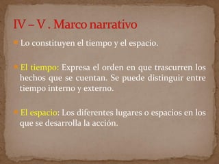 Lo constituyen el tiempo y el espacio.
El tiempo: Expresa el orden en que trascurren los
hechos que se cuentan. Se puede distinguir entre
tiempo interno y externo.
El espacio: Los diferentes lugares o espacios en los
que se desarrolla la acción.
 