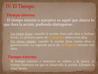 Tiempo interno
El tiempo interno o narrativo es aquel que abarca lo
que dura la acción, pudiendo distinguirse:
Un ritmo lento: cuando la acción dura solo días o incluso
horas. La primera parte de La Regenta abarca tres días.
Un ritmo rápido: cuando la acción dura varios años o
generaciones. La segunda parte de La Regenta resume tres
años.
Tiempo externo
El tiempo externo o histórico se refiere a la época, al
tiempo histórico en que se desarrolla la acción. Ejemplo la
Edad Media.
 