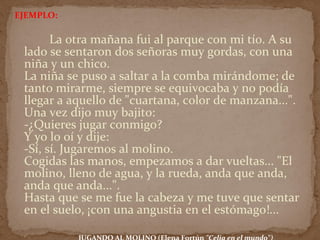 EJEMPLO:
La otra mañana fui al parque con mi tío. A su
lado se sentaron dos señoras muy gordas, con una
niña y un chico.
La niña se puso a saltar a la comba mirándome; de
tanto mirarme, siempre se equivocaba y no podía
llegar a aquello de "cuartana, color de manzana...".
Una vez dijo muy bajito:
-¿Quieres jugar conmigo?
Y yo lo oí y dije:
-Sí, sí. Jugaremos al molino.
Cogidas las manos, empezamos a dar vueltas... "El
molino, lleno de agua, y la rueda, anda que anda,
anda que anda...".
Hasta que se me fue la cabeza y me tuve que sentar
en el suelo, ¡con una angustia en el estómago!...
 