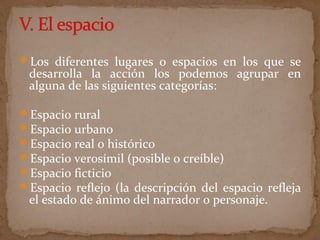 Los diferentes lugares o espacios en los que se
desarrolla la acción los podemos agrupar en
alguna de las siguientes categorías:
Espacio rural
Espacio urbano
Espacio real o histórico
Espacio verosímil (posible o creíble)
Espacio ficticio
Espacio reflejo (la descripción del espacio refleja
el estado de ánimo del narrador o personaje.
 