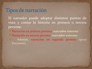 El narrador puede adoptar distintos puntos de
vista y contar la historia en primera o tercera
persona:
Narración en primera persona: narrador interno.
Narración en tercera persona: narrador externo.
 Además, narración en segunda persona (poco
frecuente).
 