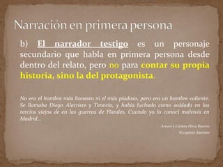 b) El narrador testigo es un personaje
secundario que habla en primera persona desde
dentro del relato, pero no para contar su propia
historia, sino la del protagonista.
No era el hombre más honesto ni el más piadoso, pero era un hombre valiente.
Se llamaba Diego Alatriste y Tenorio, y había luchado como soldado en los
tercios viejos de en las guerras de Flandes. Cuando yo lo conocí malvivía en
Madrid…
Arturo y Carlota Pérez Reverte
El capitán Alatriste
 