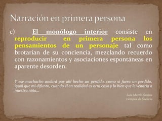 c) El monólogo interior consiste en
reproducir en primera persona los
pensamientos de un personaje tal como
brotarían de su conciencia, mezclando recuerdo
con razonamientos y asociaciones espontáneas en
aparente desorden.
Y ese muchacho andará por ahí hecho un perdido, como si fuera un perdido,
igual que mi difunto, cuando él en realidad es otra cosa y lo bien que le vendría a
nuestra niña…
Luis Martín Santos
Tiempos de Silencio
 