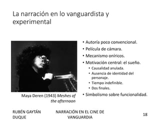 La narración en lo vanguardista y
experimental
• Autoría poco convencional.
• Película de cámara.
• Mecanismo oníricos.
• Motivación central: el sueño.
• Causalidad anulada.
• Ausencia de identidad del
personaje.
• Tiempo indefinible.
• Dos finales.
• Simbolismo sobre funcionalidad.Maya Deren (1943) Meshes of
the afternoon
RUBÉN GAYTÁN
DUQUE
NARRACIÓN EN EL CINE DE
VANGUARDIA
18
 