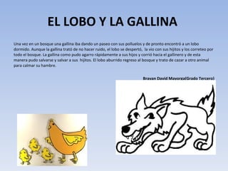 EL LOBO Y LA GALLINA  Una vez en un bosque una gallina iba dando un paseo con sus polluelos y de pronto encontró a un lobo dormido. Aunque la gallina trató de no hacer ruido, el lobo se despertó,  la vio con sus hijitos y los correteo por todo el bosque. La gallina como pudo agarro rápidamente a sus hijos y corrió hacia el gallinero y de esta manera pudo salvarse y salvar a sus  hijitos. El lobo aburrido regreso al bosque y trato de cazar a otro animal para calmar su hambre. Brayan David Mayorga(Grado Tercero) 