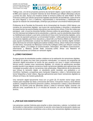 DISEÑO DE SOFTWARE
Comunicación Social 8º Sem.
Docente: CARLOS TREJOS
Universidad Luis Amigó
Telling Lives, uno de los proyectos pioneros de narración digital, a gran escala, lo patrocinó
la BBC para capturar y compartir historias de Gran Bretaña que reflejen diferentes culturas
y puntos de vista. Apoya una iniciativa similar la emisora pública de radio KQED de San
Francisco (USA) que solicita narraciones digitales estudiantes de bachillerato, sobre el tema
de cómo llegaron a vivir a California, exponiéndolos a herramientas y habilidades que
apoyan la creación de cortometrajes, al tiempo que producen una emotiva historia personal.
Profesores de la Facultad de Educación de la Universidad de Houston (USA) lideran una
iniciativa de narraciones digitales que busca dar oportunidades a docentes y estudiantes
de experimentar las oportunidades educativas que esta técnica ofrece. Entre las metas que
persiguen está el que los docentes faciliten diversos estilos de aprendizaje y se conecten
con los intereses tecnológicos de los estudiantes; y además, que los estudiantes desarrollen
su habilidad para evaluar y usar tanto contenido en línea como herramientas digitales, como
un medio de expresión personal. La Universidad Carleton (USA) patrocina la utilización de
narraciones digitales para fines educativos y desarrolló una Rubrica (Matriz de Valoración)
para ayudar al profesorado a evaluar los distintos aspectos de la narrativa digital; también
aplica técnicas de narración digital para realizar análisis críticos. Otras instituciones trabajan
en este tema, incluyendo los Maricopa Community Colleges (USA) que ofrecen cursos de
narración digital y el College of Communication, Information, and Media (Comunicación,
Información y Medios) de Ball State University (USA) ofrece una Maestría en
telecomunicaciones con énfasis en narración digital.
3. ¿CÓMO FUNCIONAN?
Aunque grupos de estudiantes pueden colaborar en la realización de narraciones digitales,
su diseño se ajusta muy bien para proyectos individuales. La mayoría de programas de
narración digital promueven la noción de que usuarios con poco o ningún conocimiento
técnico previo, pueden crear narraciones digitales. Un número de aplicaciones sencillas
pueden ayudar a que alguien comience a hacer narraciones digitales pero aplicaciones más
complejas se pueden usar en narraciones más sofisticadas. Dependiendo de los elementos
que incluya la narración digital, un estudiante podrá necesitar una grabadora y un
micrófono, hardware y programas para manipular imágenes y video o, herramientas para
tomar fotografías y hacer videos. Algunas aplicaciones para hacer narraciones digitales se
ofrecen en línea y de manera gratuita [2].
Una narración digital típicamente inicia con un guión [3]. El escritor reúne luego varios
medios para respaldar las ideas y emociones del mismo, incluyendo música y otros efectos
auditivos, imágenes de dominio personal o público, animaciones o videos y otros elementos
digitales. El escritor junta las diferentes piezas y edita la narración digital, creando una
película corta, usualmente de 2 o 4 minutos de duración, en uno de varios formatos de
archivo.
4. ¿POR QUÉ SON SIGNIFICATIVAS?
Las personas cuentan historias para enseñar a otros creencias y valores. La tradición oral
de transferir e intercambiar conocimiento ha servido como base de la educación desde que
los humanos comenzaron a enseñarse unos a otros y las narraciones digitales se basan en
 