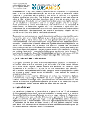 DISEÑO DE SOFTWARE
Comunicación Social 8º Sem.
Docente: CARLOS TREJOS
Universidad Luis Amigó
este modelo pero incorporando para enriquecerlas medios ricos y dinámicos. El proceso de
creación de una narración digital obliga a los escritores a escoger temas que puedan
trasmitirse o presentarse apropiadamente a una audiencia particular, con elementos
digitales, en el tiempo disponible. Esta dinámica crea una oportunidad para reflexionar
sobre la vida y encontrar estrechas conexiones con el tema de un curso o con una
experiencia fuera del aula, tal como un viaje al exterior. Las narraciones digitales permiten
que los estudiantes se expresen no solo con sus propias palabras sino con sus propias
voces, promoviendo el sentido de individualidad y de ser “dueños” de sus creaciones. Al
mismo tiempo, las narraciones digitales dan a los estudiantes la oportunidad para
experimentar con la auto representación –contando un cuento que resalta características o
eventos específicos– parte fundamental para establecer su identidad, proceso que para
muchos es muy importante durante los años de universidad.
Datos recientes sugieren que una mayoría de adolescentes Norteamericanos utiliza varias
herramientas para crear medios digitales, y que esta proporción, está creciendo. Los
estudiantes de hoy no lo piensan dos veces para generar contenido digital original y
compartirlo en línea, y las narraciones digitales encajan bien con estos modos de expresión
estudiantil. Los estudiantes que crean narraciones digitales desarrollan competencias con
aplicaciones multimedia pero el impacto más profundo proviene del pensamiento
crítico involucrado en las combinaciones efectivas de elementos visuales y de audio. Cada
historia reta al estudiante a extraer, de colecciones personales o de otras fuentes, artefactos
que respaldan la narración y ensamblarlos de tal manera, que logren el efecto deseado. Al
hacer esto, los estudiantes desarrollan la capacidad para encontrar los recursos en línea,
incrementando su alfabetismo, conocimientos en tecnología (TIC) y en medios.
5. ¿QUÉ ASPECTOS NEGATIVOS TIENEN?
Mucha gente considera que juntar de manera coherente las piezas de una narración es
mucho más difícil de lo que pensaban; y, los estudiantes que no se sienten cómodos
produciendo trabajo original, pueden enfocar sus esfuerzos de narración digital
simplemente a copiar/reproducir alguna de las que casualmente han encontrado.
Adicionalmente, las tecnologías multimediales usadas en las narraciones digitales pueden
ser grandes y requerir apoyo técnico considerable y gran cantidad de espacio de
almacenamiento en disco.
El profesorado puede encontrar dificultades al evaluar las narraciones digitales,
particularmente porque integran habilidades de muchas disciplinas, desde las creativas
hasta las puramente técnicas [4]. Tanto los docentes como los estudiantes necesitan estar
atentos a los asuntos de propiedad intelectual que surgen si las narraciones digitales
incluyen imágenes, música, videos o textos que tienen derechos de autor.
6. ¿PARA DÓNDE VAN?
Las narraciones digitales son fundamentalmente la aplicación de las TIC a la experiencia
de tiempos pasados de compartir narrativas personales. Lo que es nuevo es la creciente
disponibilidad de herramientas sofisticadas, así como la mayor madurez de infraestructura
que permite diseminar ese contenido. El refinamiento permanente de las aplicaciones
multimedia conferirá a las personas mayor poder, permitiéndoles realizar narraciones
digitales más ricas. El incremento de las narraciones digitales de alguna manera ira paralelo
al crecimiento de los sitios de redes sociales y los que permiten compartir videos,
pues estos sitios se benefician de contenido que tiene componente emocional y ese tipo
de historias necesitan un lugar en la red dónde mostrase.
 
