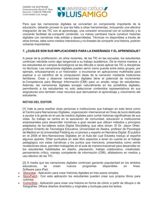DISEÑO DE SOFTWARE
Comunicación Social 8º Sem.
Docente: CARLOS TREJOS
Universidad Luis Amigó
Para que las narraciones digitales se conviertan en componente importante de la
educación, deberán proveer lo que les falta a otras herramientas, incluyendo una efectiva
integración de las TIC con el aprendizaje, una conexión emocional con el contenido y la
creciente facilidad de compartir contenido. La marea cambiará hacía construir historias
digitales con narrativas más sólidas y desarrolladas. Técnicas no disponibles a través de
otras formas, tales como medios interactivos y no-lineales de compartir una historia, podrían
volverse importantes.
7. ¿CUÁLES SON SUS IMPLICACIONES PARA LA ENSEÑANZA Y EL APRENDIZAJE?
A pesar de la proliferación, en años recientes, de las TIC en las escuelas, los estudiantes
continúan viéndola como algo tangencial a su trabajo académico. De la misma manera, a
los estudiantes en campos tecnológicos se les dificulta a veces aplicar las TIC a disciplinas
no técnicas. Las narraciones digitales pueden servir como puente entre estos grupos, por
ejemplo, entusiasmando a un historiador a incursionar en aplicaciones multimedia para
explicar a un científico de la computación ideas de la narración mediante tradiciones
familiares. Crear y observar narraciones digitales tiene el potencial de incrementar
la Competencia para Manejar Información (CMI) para un amplio rango de estudiantes.
Además, las narraciones digitales encajan naturalmente en los portafolios digitales,
permitiendo a los estudiantes no solo seleccionar contenidos representativos en sus
asignaturas sino también crear recursos que demuestran el aprendizaje y crecimiento del
estudiante.
NOTAS DEL EDITOR:
[1] Vale la pena reseñar otras personas e instituciones que trabajan en este tema como
el Centro para Narraciones Digitales, organización internacional sin fines de lucro dedicada
a ayudar a la gente en el uso de medios digitales para contar historias significativas de sus
vidas. Su trabajo se centra en la asociación de comunidad, educación e instituciones
empresariales para desarrollar iniciativas a gran escala que utilicen métodos y principios
adaptados de los talleres sobre Digital Storytelling que ellos dictan. El Dr. Jason Ohler,
profesor Emérito de Tecnología Educativa, Universidad de Alaska, profesor de Psicología
de Medios en la Universidad Fielding es un pionero y experto en Narrativa Digital. Él publicó
en el 2008 el libro Narraciones Digitales en el Aula del cual Eduteka tradujo al español
algunos apartes. Ohler puntualiza en este libro aspectos a tener en cuenta en el trabajo
pedagógico con estas narrativas y los puntos que menciona, presentados como veinte
revelaciones clave, permiten trabajarlas en el aula de manera trasversal para desarrollar en
los estudiantes habilidades en diseño, planeación, trabajo colaborativo, creatividad,
pensamiento crítico, manejo competente de información (CMI), alfabetismo en medios y
uso efectivo de las TIC.
[2] A media que las narraciones digitales continúan ganando popularidad en los ámbitos
educativos, se crean nuevos programas disponibles en línea:
Software para iPad:
• Storyrobe : Aplicación para crear historias digitales en tres pasos simples.
• StoryPatch : Con esta aplicación los estudiantes pueden crear sus propios libros para
colorear.
• ComicStrip : Aplicación para crear una historia en forma de cómic a partir de dibujos o de
fotografías. Ofrece diseños divertidos y originales y burbujas para los textos.
 