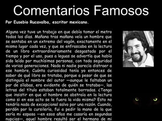 Comentarios Famosos Por Eusebio Rucavalba, escritor mexicano.Alguna vez tuve un trabajo en que debía tomar el metro todos los días. Mañana tras mañana veía un hombre que se sentaba en un extremo del vagón, exactamente en el mismo lugar cada vez, y que se enfrascaba en la lectura de un libro extraordinariamente desgastado por el tiempo y por el uso, pues a leguas se advertía que había sido leído por muchísimas personas, con toda seguridad de varias generaciones. Nada ni nadie parecía distraer a ese hombre, Cuánta curiosidad tenía yo entonces de saber de qué libro se trataba, porque a pesar de que se distinguía el nombre del autor —aunque le faltaban un par de sílabas, era evidente de quién se trataba—, las letras del título estaban totalmente borradas. ¿Tengo que insistir en que el hombre se abstraía en la lectura como si en ese acto se le fuera la vida misma? Esto no tendría nada de excepcional salvo por una razón. Cuando, perdón por la cursilería, fui a pedir la mano de la que sería mi esposa —en esos años me casaría en segundas nupcias—, aquel hombre resultó ser el hermano de mi mujer. Ni más ni menos. 