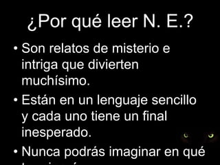¿Por qué leer N. E.?Son relatos de misterio e intriga que divierten muchísimo.Están en un lenguaje sencillo y cada uno tiene un final inesperado.Nunca podrás imaginar en qué terminarán…