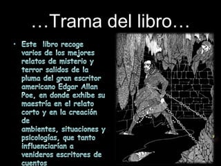 …Trama del libro…Este  libro recoge varios de los mejores relatos de misterio y  terror salidos de la pluma del gran escritor americano Edgar Allan Poe, en donde exhibe su maestría en el relato corto y en la creación de ambientes, situaciones y psicologías, que tanto influenciarían a venideros escritores de cuentos fantásticos, relatos góticos e historias de terror, ciencia-ficción y misterio.