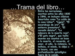…Trama del libro…Entre las narraciones, escritas entre los años 1830 y 1846, se incluyen clásicos inmortales como "La caída de la casa Usher", "Ligeia", "El escarabajo de oro", "El entierro prematuro", "El corazón delator", "La máscara de la muerte roja", o"El gato negro", que tanto mueven sus asuntos en base a la muerte, el recuerdo, el amor, el odio, la violencia, la belleza, el miedo, la culpa o la locura, con una profundización psicológica fuera de lo común, generalmente retratando personajes atormentados.