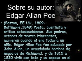Sobre su autor:Edgar Allan Poe(Boston, EE UU, 1809-Baltimore,1849) Poeta, cuentista y crítico estadounidense. Sus padres, actores de teatro itinerantes, murieron cuando él era todavía un niño. Edgar Allan Poe fue educado por John Allan, un acaudalado hombre de negocios de Richmond, y de 1815 a 1820 vivió con éste y su esposa en el Reino Unido, donde comenzó su educación.