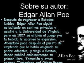 Sobre su autor:Edgar Allan PoeDespués de regresar a Estados Unidos, Edgar Allan Poe siguió estudiando en centros privados y asistió a la Universidad de Virginia, pero en 1827 su afición al juego y a la bebida le acarreó la expulsión. Abandonó poco después el puesto de empleado que le había asignado su padre adoptivo, y viajó a Boston, donde publicó anónimamente su primer libro, Tamerlán y otros poemas (Tamerlane and OtherPoems, 1827).
