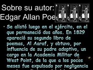Sobre su autor:Edgar Allan PoeSe alistó luego en el ejército, en el que permaneció dos años. En 1829 apareció su segundo libro de poemas, Al Aaraf, y obtuvo, por influencia de su padre adoptivo, un cargo en la Academia Militar de West Point, de la que a los pocos meses fue expulsado por negligencia en el cumplimiento del deber.