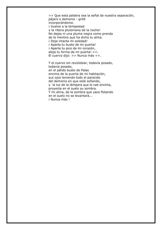 >> Que esta palabra sea la señal de nuestra separación,
pájaro o demonio - grité
incorporándome.
¡ Vuelve a la tempestad
y la ribera plutoniana de la noche!
No dejes ni una pluma negra como prenda
de la mentira que ha dicho tu alma.
¡ Deja intacta mi soledad!
¡ Aparta tu busto de mi puerta!
¡ Aparta tu pico de mi corazón,
aleja tu forma de mi puerta! <<.
El cuervo dijo: >> Nunca más <<.

Y el cuervo sin revolotear, todavía posado,
todavía posado,
en el pálido busto de Palas
encima de la puerta de mi habitación,
sus ojos teniendo todo el parecido
del demonio en que está soñando,
y la luz de la lámpara que le cae encima,
proyecta en el suelo su sombra.
Y mi alma, de la sombra que yace flotando
en el suelo no se levantará...
¡ Nunca más !
 