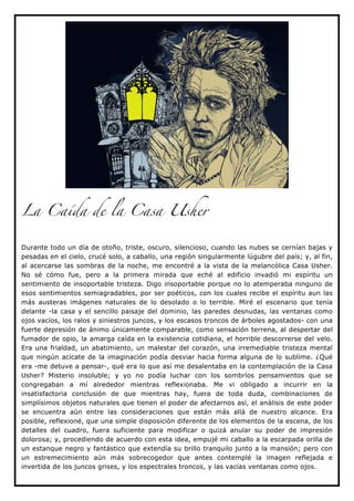 La Caída de la Casa Usher


Durante todo un día de otoño, triste, oscuro, silencioso, cuando las nubes se cernían bajas y
pesadas en el cielo, crucé solo, a caballo, una región singularmente lúgubre del país; y, al fin,
al acercarse las sombras de la noche, me encontré a la vista de la melancólica Casa Usher.
No sé cómo fue, pero a la primera mirada que eché al edificio invadió mi espíritu un
sentimiento de insoportable tristeza. Digo insoportable porque no lo atemperaba ninguno de
esos sentimientos semiagradables, por ser poéticos, con los cuales recibe el espíritu aun las
más austeras imágenes naturales de lo desolado o lo terrible. Miré el escenario que tenía
delante -la casa y el sencillo paisaje del dominio, las paredes desnudas, las ventanas como
ojos vacíos, los ralos y siniestros juncos, y los escasos troncos de árboles agostados- con una
fuerte depresión de ánimo únicamente comparable, como sensación terrena, al despertar del
fumador de opio, la amarga caída en la existencia cotidiana, el horrible descorrerse del velo.
Era una frialdad, un abatimiento, un malestar del corazón, una irremediable tristeza mental
que ningún acicate de la imaginación podía desviar hacia forma alguna de lo sublime. ¿Qué
era -me detuve a pensar-, qué era lo que así me desalentaba en la contemplación de la Casa
Usher? Misterio insoluble; y yo no podía luchar con los sombríos pensamientos que se
congregaban a mí alrededor mientras reflexionaba. Me vi obligado a incurrir en la
insatisfactoria conclusión de que mientras hay, fuera de toda duda, combinaciones de
simplísimos objetos naturales que tienen el poder de afectarnos así, el análisis de este poder
se encuentra aún entre las consideraciones que están más allá de nuestro alcance. Era
posible, reflexioné, que una simple disposición diferente de los elementos de la escena, de los
detalles del cuadro, fuera suficiente para modificar o quizá anular su poder de impresión
dolorosa; y, procediendo de acuerdo con esta idea, empujé mi caballo a la escarpada orilla de
un estanque negro y fantástico que extendía su brillo tranquilo junto a la mansión; pero con
un estremecimiento aún más sobrecogedor que antes contemplé la imagen reflejada e
invertida de los juncos grises, y los espectrales troncos, y las vacías ventanas como ojos.
 