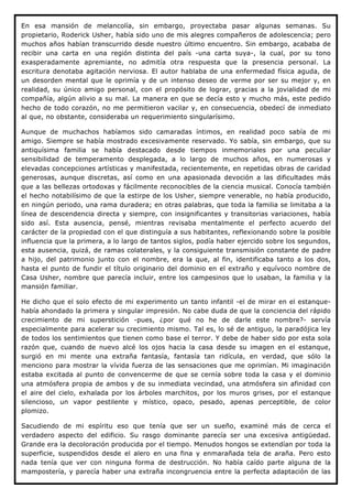 En esa mansión de melancolía, sin embargo, proyectaba pasar algunas semanas. Su
propietario, Roderick Usher, había sido uno de mis alegres compañeros de adolescencia; pero
muchos años habían transcurrido desde nuestro último encuentro. Sin embargo, acababa de
recibir una carta en una región distinta del país -una carta suya-, la cual, por su tono
exasperadamente apremiante, no admitía otra respuesta que la presencia personal. La
escritura denotaba agitación nerviosa. El autor hablaba de una enfermedad física aguda, de
un desorden mental que le oprimía y de un intenso deseo de verme por ser su mejor y, en
realidad, su único amigo personal, con el propósito de lograr, gracias a la jovialidad de mi
compañía, algún alivio a su mal. La manera en que se decía esto y mucho más, este pedido
hecho de todo corazón, no me permitieron vacilar y, en consecuencia, obedecí de inmediato
al que, no obstante, consideraba un requerimiento singularísimo.

Aunque de muchachos habíamos sido camaradas íntimos, en realidad poco sabía de mi
amigo. Siempre se había mostrado excesivamente reservado. Yo sabía, sin embargo, que su
antiquísima familia se había destacado desde tiempos inmemoriales por una peculiar
sensibilidad de temperamento desplegada, a lo largo de muchos años, en numerosas y
elevadas concepciones artísticas y manifestada, recientemente, en repetidas obras de caridad
generosas, aunque discretas, así como en una apasionada devoción a las dificultades más
que a las bellezas ortodoxas y fácilmente reconocibles de la ciencia musical. Conocía también
el hecho notabilísimo de que la estirpe de los Usher, siempre venerable, no había producido,
en ningún periodo, una rama duradera; en otras palabras, que toda la familia se limitaba a la
línea de descendencia directa y siempre, con insignificantes y transitorias variaciones, había
sido así. Esta ausencia, pensé, mientras revisaba mentalmente el perfecto acuerdo del
carácter de la propiedad con el que distinguía a sus habitantes, reflexionando sobre la posible
influencia que la primera, a lo largo de tantos siglos, podía haber ejercido sobre los segundos,
esta ausencia, quizá, de ramas colaterales, y la consiguiente transmisión constante de padre
a hijo, del patrimonio junto con el nombre, era la que, al fin, identificaba tanto a los dos,
hasta el punto de fundir el título originario del dominio en el extraño y equívoco nombre de
Casa Usher, nombre que parecía incluir, entre los campesinos que lo usaban, la familia y la
mansión familiar.

He dicho que el solo efecto de mi experimento un tanto infantil -el de mirar en el estanque-
había ahondado la primera y singular impresión. No cabe duda de que la conciencia del rápido
crecimiento de mi superstición -pues, ¿por qué no he de darle este nombre?- servía
especialmente para acelerar su crecimiento mismo. Tal es, lo sé de antiguo, la paradójica ley
de todos los sentimientos que tienen como base el terror. Y debe de haber sido por esta sola
razón que, cuando de nuevo alcé los ojos hacia la casa desde su imagen en el estanque,
surgió en mi mente una extraña fantasía, fantasía tan ridícula, en verdad, que sólo la
menciono para mostrar la vívida fuerza de las sensaciones que me oprimían. Mi imaginación
estaba excitada al punto de convencerme de que se cernía sobre toda la casa y el dominio
una atmósfera propia de ambos y de su inmediata vecindad, una atmósfera sin afinidad con
el aire del cielo, exhalada por los árboles marchitos, por los muros grises, por el estanque
silencioso, un vapor pestilente y místico, opaco, pesado, apenas perceptible, de color
plomizo.

Sacudiendo de mi espíritu eso que tenía que ser un sueño, examiné más de cerca el
verdadero aspecto del edificio. Su rasgo dominante parecía ser una excesiva antigüedad.
Grande era la decoloración producida por el tiempo. Menudos hongos se extendían por toda la
superficie, suspendidos desde el alero en una fina y enmarañada tela de araña. Pero esto
nada tenía que ver con ninguna forma de destrucción. No había caído parte alguna de la
mampostería, y parecía haber una extraña incongruencia entre la perfecta adaptación de las
 