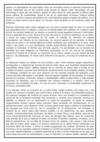 partes y la disgregación de cada piedra. Esto me recordaba mucho la aparente integridad de
ciertos maderajes que se han podrido largo tiempo en alguna cripta descuidada, sin que
intervenga el soplo del aire exterior. Aparte de este indicio de ruina general la fábrica daba
pocas señales de inestabilidad. Quizá el ojo de un observador minucioso hubiera podido
descubrir una fisura apenas perceptible que, extendiéndose desde el tejado del edificio, en el
frente, se abría camino pared abajo, en zig-zag, hasta perderse en las sombrías aguas del
estanque.

Mientras observaba estas cosas cabalgué por una breve calzada hasta la casa. Un sirviente
que aguardaba tomó mi caballo, y entré en la bóveda gótica del vestíbulo. Un criado de paso
furtivo me condujo desde allí, en silencio, a través de varios pasadizos oscuros e intrincados,
hacia el gabinete de su amo. Mucho de lo que encontré en el camino contribuyó, no sé cómo,
a avivar los vagos sentimientos de los cuales he hablado ya. Mientras los objetos
circundantes -los relieves de los cielorrasos, los oscuros tapices de las paredes, el ébano
negro de los pisos y los fantasmagóricos trofeos heráldicos que rechinaban a mi paso- eran
cosas a las cuales, o a sus semejantes, estaba acostumbrado desde la infancia, mientras
cavilaba en reconocer lo familiar que era todo aquello, me asombraban por lo insólitas las
fantasías que esas imágenes no habituales provocaban en mí. En una de las escaleras
encontré al médico de la familia. La expresión de su rostro, pensé, era una mezcla de baja
astucia y de perplejidad. El criado abrió entonces una puerta y me dejó en presencia de su
amo.

La habitación donde me hallaba era muy amplia y alta. Tenía ventanas largas, estrechas y
puntiagudas, y a distancia tan grande del piso de roble negro, que resultaban absolutamente
inaccesibles desde dentro. Débiles fulgores de luz carmesí se abrían paso a través de los
cristales enrejados y servían para diferenciar suficientemente los principales objetos; los ojos,
sin embargo, luchaban en vano para alcanzar los más remotos ángulos del aposento, a los
huecos del techo abovedado y esculpido. Oscuros tapices colgaban de las paredes. El moblaje
general era profuso, incómodo, antiguo y destartalado. Había muchos libros e instrumentos
musicales en desorden, que no lograban dar ninguna vitalidad a la escena. Sentí que
respiraba una atmósfera de dolor. Un aire de dura, profunda e irremediable melancolía lo
envolvía y penetraba todo.

A mi entrada, Usher se incorporó de un sofá donde estaba tendido cuan largo era y me
recibió con calurosa vivacidad, que mucho tenía, pensé al principio, de cordialidad excesiva,
del esfuerzo obligado del hombre de mundo ennuyé. Pero una mirada a su semblante me
convenció de su perfecta sinceridad. Nos sentamos y, durante unos instantes, mientras no
hablaba, lo observé con un sentimiento en parte de compasión, en parte de espanto.
¡Seguramente hombre alguno hasta entonces había cambiado tan terriblemente, en un
periodo tan breve, como Roderick Usher! A duras penas pude llegar a admitir la identidad del
ser exangüe que tenía ante mí, con el compañero de mi adolescencia. Sin embargo, el
carácter de su rostro había sido siempre notable. La tez cadavérica; los ojos, grandes,
líquidos, incomparablemente luminosos; los labios, un tanto finos y muy pálidos, pero de una
curva extraordinariamente hermosa; la nariz, de delicado tipo hebreo, pero de ventanillas
más abiertas de lo que es habitual en ellas; el mentón, finamente modelado, revelador, en su
falta de prominencia, de una falta de energía moral; los cabellos, más suaves y más tenues
que tela de araña: estos rasgos y el excesivo desarrollo de la región frontal constituían una
fisonomía difícil de olvidar. Y ahora la simple exageración del carácter dominante de esas
facciones y de su expresión habitual revelaban un cambio tan grande, que dudé de la persona
con quien estaba hablando. La palidez espectral de la piel, el brillo milagroso de los ojos, por
sobre todas las cosas me sobresaltaron y aun me aterraron. El sedoso cabello, además, había
 