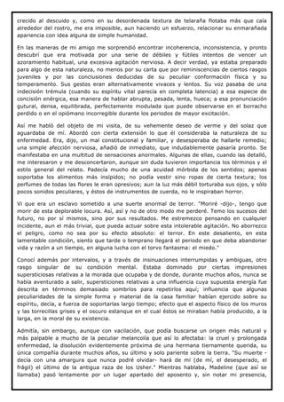 crecido al descuido y, como en su desordenada textura de telaraña flotaba más que caía
alrededor del rostro, me era imposible, aun haciendo un esfuerzo, relacionar su enmarañada
apariencia con idea alguna de simple humanidad.

En las maneras de mi amigo me sorprendió encontrar incoherencia, inconsistencia, y pronto
descubrí que era motivada por una serie de débiles y fútiles intentos de vencer un
azoramiento habitual, una excesiva agitación nerviosa. A decir verdad, ya estaba preparado
para algo de esta naturaleza, no menos por su carta que por reminiscencias de ciertos rasgos
juveniles y por las conclusiones deducidas de su peculiar conformación física y su
temperamento. Sus gestos eran alternativamente vivaces y lentos. Su voz pasaba de una
indecisión trémula (cuando su espíritu vital parecía en completa latencia) a esa especie de
concisión enérgica, esa manera de hablar abrupta, pesada, lenta, hueca; a esa pronunciación
gutural, densa, equilibrada, perfectamente modulada que puede observarse en el borracho
perdido o en el opiómano incorregible durante los periodos de mayor excitación.

Así me habló del objeto de mi visita, de su vehemente deseo de verme y del solaz que
aguardaba de mí. Abordó con cierta extensión lo que él consideraba la naturaleza de su
enfermedad. Era, dijo, un mal constitucional y familiar, y desesperaba de hallarle remedio;
una simple afección nerviosa, añadió de inmediato, que indudablemente pasaría pronto. Se
manifestaba en una multitud de sensaciones anormales. Algunas de ellas, cuando las detalló,
me interesaron y me desconcertaron, aunque sin duda tuvieron importancia los términos y el
estilo general del relato. Padecía mucho de una acuidad mórbida de los sentidos; apenas
soportaba los alimentos más insípidos; no podía vestir sino ropas de cierta textura; los
perfumes de todas las flores le eran opresivos; aun la luz más débil torturaba sus ojos, y sólo
pocos sonidos peculiares, y éstos de instrumentos de cuerda, no le inspiraban horror.

Vi que era un esclavo sometido a una suerte anormal de terror. "Moriré -dijo-, tengo que
morir de esta deplorable locura. Así, así y no de otro modo me perderé. Temo los sucesos del
futuro, no por sí mismos, sino por sus resultados. Me estremezco pensando en cualquier
incidente, aun el más trivial, que pueda actuar sobre esta intolerable agitación. No aborrezco
el peligro, como no sea por su efecto absoluto: el terror. En este desaliento, en esta
lamentable condición, siento que tarde o temprano llegará el periodo en que deba abandonar
vida y razón a un tiempo, en alguna lucha con el torvo fantasma: el miedo."

Conocí además por intervalos, y a través de insinuaciones interrumpidas y ambiguas, otro
rasgo singular de su condición mental. Estaba dominado por ciertas impresiones
supersticiosas relativas a la morada que ocupaba y de donde, durante muchos años, nunca se
había aventurado a salir, supersticiones relativas a una influencia cuya supuesta energía fue
descrita en términos demasiado sombríos para repetirlos aquí; influencia que algunas
peculiaridades de la simple forma y material de la casa familiar habían ejercido sobre su
espíritu, decía, a fuerza de soportarlas largo tiempo; efecto que el aspecto físico de los muros
y las torrecillas grises y el oscuro estanque en el cual éstos se miraban había producido, a la
larga, en la moral de su existencia.

Admitía, sin embargo, aunque con vacilación, que podía buscarse un origen más natural y
más palpable a mucho de la peculiar melancolía que así lo afectaba: la cruel y prolongada
enfermedad, la disolución evidentemente próxima de una hermana tiernamente querida, su
única compañía durante muchos años, su último y solo pariente sobre la tierra. "Su muerte -
decía con una amargura que nunca podré olvidar- hará de mí (de mí, el desesperado, el
frágil) el último de la antigua raza de los Usher." Mientras hablaba, Madeline (que así se
llamaba) pasó lentamente por un lugar apartado del aposento y, sin notar mi presencia,
 
