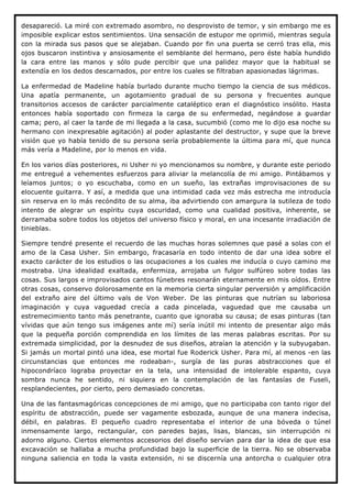 desapareció. La miré con extremado asombro, no desprovisto de temor, y sin embargo me es
imposible explicar estos sentimientos. Una sensación de estupor me oprimió, mientras seguía
con la mirada sus pasos que se alejaban. Cuando por fin una puerta se cerró tras ella, mis
ojos buscaron instintiva y ansiosamente el semblante del hermano, pero éste había hundido
la cara entre las manos y sólo pude percibir que una palidez mayor que la habitual se
extendía en los dedos descarnados, por entre los cuales se filtraban apasionadas lágrimas.

La enfermedad de Madeline había burlado durante mucho tiempo la ciencia de sus médicos.
Una apatía permanente, un agotamiento gradual de su persona y frecuentes aunque
transitorios accesos de carácter parcialmente cataléptico eran el diagnóstico insólito. Hasta
entonces había soportado con firmeza la carga de su enfermedad, negándose a guardar
cama; pero, al caer la tarde de mi llegada a la casa, sucumbió (como me lo dijo esa noche su
hermano con inexpresable agitación) al poder aplastante del destructor, y supe que la breve
visión que yo había tenido de su persona sería probablemente la última para mí, que nunca
más vería a Madeline, por lo menos en vida.

En los varios días posteriores, ni Usher ni yo mencionamos su nombre, y durante este periodo
me entregué a vehementes esfuerzos para aliviar la melancolía de mi amigo. Pintábamos y
leíamos juntos; o yo escuchaba, como en un sueño, las extrañas improvisaciones de su
elocuente guitarra. Y así, a medida que una intimidad cada vez más estrecha me introducía
sin reserva en lo más recóndito de su alma, iba advirtiendo con amargura la sutileza de todo
intento de alegrar un espíritu cuya oscuridad, como una cualidad positiva, inherente, se
derramaba sobre todos los objetos del universo físico y moral, en una incesante irradiación de
tinieblas.

Siempre tendré presente el recuerdo de las muchas horas solemnes que pasé a solas con el
amo de la Casa Usher. Sin embargo, fracasaría en todo intento de dar una idea sobre el
exacto carácter de los estudios o las ocupaciones a los cuales me inducía o cuyo camino me
mostraba. Una idealidad exaltada, enfermiza, arrojaba un fulgor sulfúreo sobre todas las
cosas. Sus largos e improvisados cantos fúnebres resonarán eternamente en mis oídos. Entre
otras cosas, conservo dolorosamente en la memoria cierta singular perversión y amplificación
del extraño aire del último vals de Von Weber. De las pinturas que nutrían su laboriosa
imaginación y cuya vaguedad crecía a cada pincelada, vaguedad que me causaba un
estremecimiento tanto más penetrante, cuanto que ignoraba su causa; de esas pinturas (tan
vívidas que aún tengo sus imágenes ante mí) sería inútil mi intento de presentar algo más
que la pequeña porción comprendida en los límites de las meras palabras escritas. Por su
extremada simplicidad, por la desnudez de sus diseños, atraían la atención y la subyugaban.
Si jamás un mortal pintó una idea, ese mortal fue Roderick Usher. Para mí, al menos -en las
circunstancias que entonces me rodeaban-, surgía de las puras abstracciones que el
hipocondríaco lograba proyectar en la tela, una intensidad de intolerable espanto, cuya
sombra nunca he sentido, ni siquiera en la contemplación de las fantasías de Fuseli,
resplandecientes, por cierto, pero demasiado concretas.

Una de las fantasmagóricas concepciones de mi amigo, que no participaba con tanto rigor del
espíritu de abstracción, puede ser vagamente esbozada, aunque de una manera indecisa,
débil, en palabras. El pequeño cuadro representaba el interior de una bóveda o túnel
inmensamente largo, rectangular, con paredes bajas, lisas, blancas, sin interrupción ni
adorno alguno. Ciertos elementos accesorios del diseño servían para dar la idea de que esa
excavación se hallaba a mucha profundidad bajo la superficie de la tierra. No se observaba
ninguna saliencia en toda la vasta extensión, ni se discernía una antorcha o cualquier otra
 