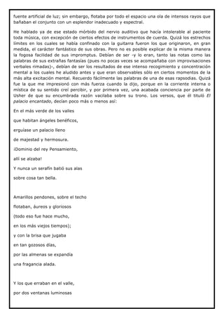 fuente artificial de luz; sin embargo, flotaba por todo el espacio una ola de intensos rayos que
bañaban el conjunto con un esplendor inadecuado y espectral.

He hablado ya de ese estado mórbido del nervio auditivo que hacía intolerable al paciente
toda música, con excepción de ciertos efectos de instrumentos de cuerda. Quizá los estrechos
límites en los cuales se había confinado con la guitarra fueron los que originaron, en gran
medida, el carácter fantástico de sus obras. Pero no es posible explicar de la misma manera
la fogosa facilidad de sus impromptus. Debían de ser -y lo eran, tanto las notas como las
palabras de sus extrañas fantasías (pues no pocas veces se acompañaba con improvisaciones
verbales rimadas)-, debían de ser los resultados de ese intenso recogimiento y concentración
mental a los cuales he aludido antes y que eran observables sólo en ciertos momentos de la
más alta excitación mental. Recuerdo fácilmente las palabras de una de esas rapsodias. Quizá
fue la que me impresionó con más fuerza cuando la dijo, porque en la corriente interna o
mística de su sentido creí percibir, y por primera vez, una acabada conciencia por parte de
Usher de que su encumbrada razón vacilaba sobre su trono. Los versos, que él tituló El
palacio encantado, decían poco más o menos así:

En el más verde de los valles

que habitan ángeles benéficos,

erguíase un palacio lleno

de majestad y hermosura.

¡Dominio del rey Pensamiento,

allí se alzaba!

Y nunca un serafín batió sus alas

sobre cosa tan bella.



Amarillos pendones, sobre el techo

flotaban, áureos y gloriosos

(todo eso fue hace mucho,

en los más viejos tiempos);

y con la brisa que jugaba

en tan gozosos días,

por las almenas se expandía

una fragancia alada.



Y los que erraban en el valle,

por dos ventanas luminosas
 