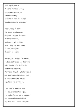 a los espíritus veían

danzar al ritmo de laúdes,

en torno al trono donde

(¡porfirogéneto!)

envuelto en merecida pompa,

sentábase el señor del reino.



Y de rubíes y de perlas

era la puerta del palacio,

de donde como un río fluían,

fluían centelleando,

los Ecos, de gentil tarea:

la de cantar con altas voces

el genio y el ingenio

de su rey soberano.



Mas criaturas malignas invadieron,

vestidas de tristeza, aquel dominio.

(¡Ah, duelo y luto! ¡Nunca más

nacerá otra alborada!)

Y en torno del palacio, la hermosura

que antaño florecía entre rubores,

es sólo una olvidada historia

sepulta en viejos tiempos.



Y los viajeros, desde el valle,

por las ventanas ahora rojas,

ven vastas formas que se mueven

en fantasmales discordancias,

mientras, cual espectral torrente,
 