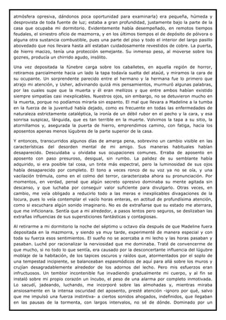 atmósfera opresiva, dándonos poca oportunidad para examinarla) era pequeña, húmeda y
desprovista de toda fuente de luz; estaba a gran profundidad, justamente bajo la parte de la
casa que ocupaba mi dormitorio. Evidentemente había desempeñado, en remotos tiempos
feudales, el siniestro oficio de mazmorra, y en los últimos tiempos el de depósito de pólvora o
alguna otra sustancia combustible, pues una parte del piso y todo el interior del largo pasillo
abovedado que nos llevara hasta allí estaban cuidadosamente revestidos de cobre. La puerta,
de hierro macizo, tenía una protección semejante. Su inmenso peso, al moverse sobre los
goznes, producía un chirrido agudo, insólito.

Una vez depositada la fúnebre carga sobre los caballetes, en aquella región de horror,
retiramos parcialmente hacia un lado la tapa todavía suelta del ataúd, y miramos la cara de
su ocupante. Un sorprendente parecido entre el hermano y la hermana fue lo primero que
atrajo mi atención, y Usher, adivinando quizá mis pensamientos, murmuró algunas palabras,
por las cuales supe que la muerta y él eran mellizos y que entre ambos habían existido
siempre simpatías casi inexplicables. Nuestros ojos, sin embargo, no se detuvieron mucho en
la muerta, porque no podíamos mirarla sin espanto. El mal que llevara a Madeline a la tumba
en la fuerza de la juventud había dejado, como es frecuente en todas las enfermedades de
naturaleza estrictamente cataléptica, la ironía de un débil rubor en el pecho y la cara, y esa
sonrisa suspicaz, lánguida, que es tan terrible en la muerte. Volvimos la tapa a su sitio, la
atornillamos y, asegurada la puerta de hierro, emprendimos camino, con fatiga, hacia los
aposentos apenas menos lúgubres de la parte superior de la casa.

Y entonces, transcurridos algunos días de amarga pena, sobrevino un cambio visible en las
características del desorden mental de mi amigo. Sus maneras habituales habían
desaparecido. Descuidaba u olvidaba sus ocupaciones comunes. Erraba de aposento en
aposento con paso presuroso, desigual, sin rumbo. La palidez de su semblante había
adquirido, si era posible tal cosa, un tinte más espectral, pero la luminosidad de sus ojos
había desaparecido por completo. El tono a veces ronco de su voz ya no se oía, y una
vacilación trémula, como en el colmo del terror, caracterizaba ahora su pronunciación. Por
momentos, en verdad, pensé que algún secreto opresivo dominaba su mente agitada sin
descanso, y que luchaba por conseguir valor suficiente para divulgarlo. Otras veces, en
cambio, me veía obligado a reducirlo todo a las meras e inexplicables divagaciones de la
locura, pues lo veía contemplar el vacío horas enteras, en actitud de profundísima atención,
como si escuchara algún sonido imaginario. No es de extrañarse que su estado me aterrara,
que me inficionara. Sentía que a mi alrededor, a pasos lentos pero seguros, se deslizaban las
extrañas influencias de sus supersticiones fantásticas y contagiosas.

Al retirarme a mi dormitorio la noche del séptimo u octavo día después de que Madeline fuera
depositada en la mazmorra, y siendo ya muy tarde, experimenté de manera especial y con
toda su fuerza esos sentimientos. El sueño no se acercaba a mi lecho y las horas pasaban y
pasaban. Luché por racionalizar la nerviosidad que me dominaba. Traté de convencerme de
que mucho, si no todo lo que sentía, era causado por la desconcertante influencia del lúgubre
moblaje de la habitación, de los tapices oscuros y raídos que, atormentados por el soplo de
una tempestad incipiente, se balanceaban espasmódicos de aquí para allá sobre los muros y
crujían desagradablemente alrededor de los adornos del lecho. Pero mis esfuerzos eran
infructuosos. Un temblor incontenible fue invadiendo gradualmente mi cuerpo, y al fin se
instaló sobre mi propio corazón un íncubo, el peso de una alarma por completo inmotivada.
Lo sacudí, jadeando, luchando, me incorporé sobre las almohadas y, mientras miraba
ansiosamente en la intensa oscuridad del aposento, presté atención -ignoro por qué, salvo
que me impulsó una fuerza instintiva- a ciertos sonidos ahogados, indefinidos, que llegaban
en las pausas de la tormenta, con largos intervalos, no sé de dónde. Dominado por un
 