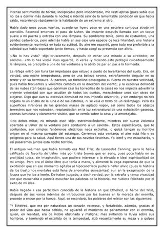 intenso sentimiento de horror, inexplicable pero insoportable, me vestí aprisa (pues sabía que
no iba a dormir más durante la noche) e intenté salir de la lamentable condición en que había
caído, recorriendo rápidamente la habitación de un extremo al otro.

Había dado unas pocas vueltas, cuando un ligero paso en una escalera contigua atrajo mi
atención. Reconocí entonces el paso de Usher. Un instante después llamaba con un toque
suave a mi puerta y entraba con una lámpara. Su semblante tenía, como de costumbre, una
palidez cadavérica, pero además había en sus ojos una especie de loca hilaridad, una histeria
evidentemente reprimida en toda su actitud. Su aire me espantó, pero todo era preferible a la
soledad que había soportado tanto tiempo, y hasta acogí su presencia con alivio.

-¿No lo has visto? -dijo bruscamente, después de echar una mirada a su alrededor, en
silencio-. ¿No lo has visto? Pues aguarda, lo verás -y diciendo esto protegió cuidadosamente
la lámpara, se precipitó a una de las ventanas y la abrió de par en par a la tormenta.

La ráfaga entró con furia tan impetuosa que estuvo a punto de levantarnos del suelo. Era, en
verdad, una noche tempestuosa, pero de una belleza severa, extrañamente singular en su
terror y en su hermosura. Al parecer, un torbellino desplegaba su fuerza en nuestra vecindad,
pues había frecuentes y violentos cambios en la dirección del viento; y la excesiva densidad
de las nubes (tan bajas que oprimían casi las torrecillas de la casa) no nos impedía advertir la
viviente velocidad con que acudían de todos los puntos, mezclándose unas con otras sin
alejarse. Digo que aun su excesiva densidad no nos impedía advertirlo, y sin embargo no nos
llegaba ni un atisbo de la luna o de las estrellas, ni se veía el brillo de un relámpago. Pero las
superficies inferiores de las grandes masas de agitado vapor, así como todos los objetos
terrestres que nos rodeaban, resplandecían en la luz extranatural de una exhalación gaseosa,
apenas luminosa y claramente visible, que se cernía sobre la casa y la amortajaba.

-¡No debes mirar, no mirarás eso! -dije, estremeciéndome, mientras con suave violencia
apartaba a Usher de la ventana para conducirlo a un asiento-. Estos espectáculos, que te
confunden, son simples fenómenos eléctricos nada extraños, o quizá tengan su horrible
origen en el miasma corrupto del estanque. Cerremos esta ventana; el aire está frío y es
peligroso para tu salud. Aquí tienes una de tus novelas favoritas. Yo leeré y me escucharás, y
así pasaremos juntos esta noche terrible.

El antiguo volumen que había tomado era Mad Trist, de Launcelot Canning; pero lo había
calificado de favorito de Usher más por triste broma que en serio, pues poco había en su
prolijidad tosca, sin imaginación, que pudiera interesar a la elevada e ideal espiritualidad de
mi amigo. Pero era el único libro que tenía a mano, y alimenté la vaga esperanza de que la
excitación que en ese momento agitaba al hipocondríaco pudiera hallar alivio (pues la historia
de los trastornos mentales está llena de anomalías semejantes) aun en la exageración de la
locura que yo iba a leerle. De haber juzgado, a decir verdad, por la extraña y tensa vivacidad
con que escuchaba o parecía escuchar las palabras de la historia, me hubiera felicitado por el
éxito de mi idea.

Había llegado a esa parte bien conocida de la historia en que Ethelred, el héroe del Trist,
después de sus vanos intentos de introducirse por las buenas en la morada del eremita,
procede a entrar por la fuerza. Aquí, se recordará, las palabras del relator son las siguientes:

"Y Ethelred, que era por naturaleza un corazón valeroso, y fortalecido, además, gracias al
poder del vino que había bebido, no aguardó el momento de parlamentar con el eremita,
quien, en realidad, era de índole obstinada y maligna; mas sintiendo la lluvia sobre sus
hombros, y temiendo el estallido de la tempestad, alzó resueltamente su maza y a golpes
 