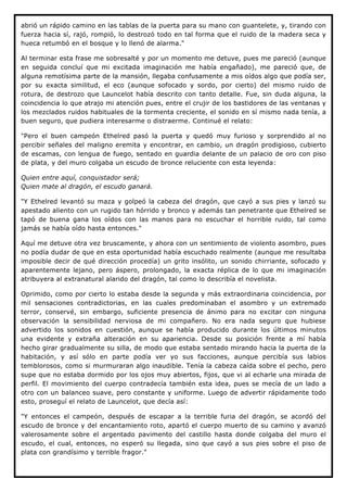 abrió un rápido camino en las tablas de la puerta para su mano con guantelete, y, tirando con
fuerza hacia sí, rajó, rompió, lo destrozó todo en tal forma que el ruido de la madera seca y
hueca retumbó en el bosque y lo llenó de alarma."

Al terminar esta frase me sobresalté y por un momento me detuve, pues me pareció (aunque
en seguida concluí que mi excitada imaginación me había engañado), me pareció que, de
alguna remotísima parte de la mansión, llegaba confusamente a mis oídos algo que podía ser,
por su exacta similitud, el eco (aunque sofocado y sordo, por cierto) del mismo ruido de
rotura, de destrozo que Launcelot había descrito con tanto detalle. Fue, sin duda alguna, la
coincidencia lo que atrajo mi atención pues, entre el crujir de los bastidores de las ventanas y
los mezclados ruidos habituales de la tormenta creciente, el sonido en sí mismo nada tenía, a
buen seguro, que pudiera interesarme o distraerme. Continué el relato:

"Pero el buen campeón Ethelred pasó la puerta y quedó muy furioso y sorprendido al no
percibir señales del maligno eremita y encontrar, en cambio, un dragón prodigioso, cubierto
de escamas, con lengua de fuego, sentado en guardia delante de un palacio de oro con piso
de plata, y del muro colgaba un escudo de bronce reluciente con esta leyenda:

Quien entre aquí, conquistador será;
Quien mate al dragón, el escudo ganará.

"Y Ethelred levantó su maza y golpeó la cabeza del dragón, que cayó a sus pies y lanzó su
apestado aliento con un rugido tan hórrido y bronco y además tan penetrante que Ethelred se
tapó de buena gana los oídos con las manos para no escuchar el horrible ruido, tal como
jamás se había oído hasta entonces."

Aquí me detuve otra vez bruscamente, y ahora con un sentimiento de violento asombro, pues
no podía dudar de que en esta oportunidad había escuchado realmente (aunque me resultaba
imposible decir de qué dirección procedía) un grito insólito, un sonido chirriante, sofocado y
aparentemente lejano, pero áspero, prolongado, la exacta réplica de lo que mi imaginación
atribuyera al extranatural alarido del dragón, tal como lo describía el novelista.

Oprimido, como por cierto lo estaba desde la segunda y más extraordinaria coincidencia, por
mil sensaciones contradictorias, en las cuales predominaban el asombro y un extremado
terror, conservé, sin embargo, suficiente presencia de ánimo para no excitar con ninguna
observación la sensibilidad nerviosa de mi compañero. No era nada seguro que hubiese
advertido los sonidos en cuestión, aunque se había producido durante los últimos minutos
una evidente y extraña alteración en su apariencia. Desde su posición frente a mí había
hecho girar gradualmente su silla, de modo que estaba sentado mirando hacia la puerta de la
habitación, y así sólo en parte podía ver yo sus facciones, aunque percibía sus labios
temblorosos, como si murmuraran algo inaudible. Tenía la cabeza caída sobre el pecho, pero
supe que no estaba dormido por los ojos muy abiertos, fijos, que vi al echarle una mirada de
perfil. El movimiento del cuerpo contradecía también esta idea, pues se mecía de un lado a
otro con un balanceo suave, pero constante y uniforme. Luego de advertir rápidamente todo
esto, proseguí el relato de Launcelot, que decía así:

"Y entonces el campeón, después de escapar a la terrible furia del dragón, se acordó del
escudo de bronce y del encantamiento roto, apartó el cuerpo muerto de su camino y avanzó
valerosamente sobre el argentado pavimento del castillo hasta donde colgaba del muro el
escudo, el cual, entonces, no esperó su llegada, sino que cayó a sus pies sobre el piso de
plata con grandísimo y terrible fragor."
 