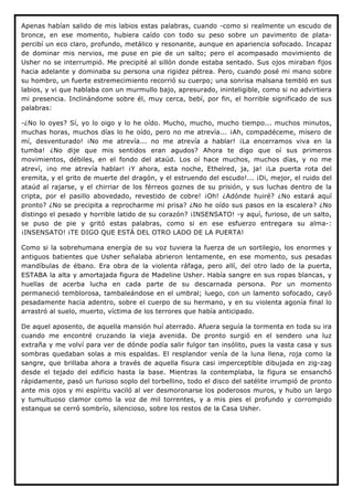 Apenas habían salido de mis labios estas palabras, cuando -como si realmente un escudo de
bronce, en ese momento, hubiera caído con todo su peso sobre un pavimento de plata-
percibí un eco claro, profundo, metálico y resonante, aunque en apariencia sofocado. Incapaz
de dominar mis nervios, me puse en pie de un salto; pero el acompasado movimiento de
Usher no se interrumpió. Me precipité al sillón donde estaba sentado. Sus ojos miraban fijos
hacia adelante y dominaba su persona una rigidez pétrea. Pero, cuando posé mi mano sobre
su hombro, un fuerte estremecimiento recorrió su cuerpo; una sonrisa malsana tembló en sus
labios, y vi que hablaba con un murmullo bajo, apresurado, ininteligible, como si no advirtiera
mi presencia. Inclinándome sobre él, muy cerca, bebí, por fin, el horrible significado de sus
palabras:

-¿No lo oyes? Sí, yo lo oigo y lo he oído. Mucho, mucho, mucho tiempo... muchos minutos,
muchas horas, muchos días lo he oído, pero no me atrevía... ¡Ah, compadéceme, mísero de
mí, desventurado! ¡No me atrevía... no me atrevía a hablar! ¡La encerramos viva en la
tumba! ¿No dije que mis sentidos eran agudos? Ahora te digo que oí sus primeros
movimientos, débiles, en el fondo del ataúd. Los oí hace muchos, muchos días, y no me
atreví, ¡no me atrevía hablar! ¡Y ahora, esta noche, Ethelred, ja, ja! ¡La puerta rota del
eremita, y el grito de muerte del dragón, y el estruendo del escudo!... ¡Di, mejor, el ruido del
ataúd al rajarse, y el chirriar de los férreos goznes de su prisión, y sus luchas dentro de la
cripta, por el pasillo abovedado, revestido de cobre! ¡Oh! ¿Adónde huiré? ¿No estará aquí
pronto? ¿No se precipita a reprocharme mi prisa? ¿No he oído sus pasos en la escalera? ¿No
distingo el pesado y horrible latido de su corazón? ¡INSENSATO! -y aquí, furioso, de un salto,
se puso de pie y gritó estas palabras, como si en ese esfuerzo entregara su alma-:
¡INSENSATO! ¡TE DIGO QUE ESTÁ DEL OTRO LADO DE LA PUERTA!

Como si la sobrehumana energía de su voz tuviera la fuerza de un sortilegio, los enormes y
antiguos batientes que Usher señalaba abrieron lentamente, en ese momento, sus pesadas
mandíbulas de ébano. Era obra de la violenta ráfaga, pero allí, del otro lado de la puerta,
ESTABA la alta y amortajada figura de Madeline Usher. Había sangre en sus ropas blancas, y
huellas de acerba lucha en cada parte de su descarnada persona. Por un momento
permaneció temblorosa, tambaleándose en el umbral; luego, con un lamento sofocado, cayó
pesadamente hacia adentro, sobre el cuerpo de su hermano, y en su violenta agonía final lo
arrastró al suelo, muerto, víctima de los terrores que había anticipado.

De aquel aposento, de aquella mansión huí aterrado. Afuera seguía la tormenta en toda su ira
cuando me encontré cruzando la vieja avenida. De pronto surgió en el sendero una luz
extraña y me volví para ver de dónde podía salir fulgor tan insólito, pues la vasta casa y sus
sombras quedaban solas a mis espaldas. El resplandor venía de la luna llena, roja como la
sangre, que brillaba ahora a través de aquella fisura casi imperceptible dibujada en zig-zag
desde el tejado del edificio hasta la base. Mientras la contemplaba, la figura se ensanchó
rápidamente, pasó un furioso soplo del torbellino, todo el disco del satélite irrumpió de pronto
ante mis ojos y mi espíritu vaciló al ver desmoronarse los poderosos muros, y hubo un largo
y tumultuoso clamor como la voz de mil torrentes, y a mis pies el profundo y corrompido
estanque se cerró sombrío, silencioso, sobre los restos de la Casa Usher.
 