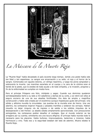 La Máscara de la Muerte Roja


La "Muerte Roja" había devastado el país durante largo tiempo. Jamás una peste había sido
tan fatal y tan espantosa. La sangre era encarnación y su sello: el rojo y el horror de la
sangre. Comenzaba con agudos dolores, un vértigo repentino, y luego los poros sangraban y
sobrevenía la muerte. Las manchas escarlata en el cuerpo y la cara de la víctima eran el
bando de la peste, que la aislaba de toda ayuda y de toda simpatía, y la invasión, progreso y
fin de la enfermedad se cumplían en media hora.

Pero el príncipe Próspero era feliz, intrépido y sagaz. Cuando sus dominios quedaron
semidespoblados llamó a su lado a mil caballeros y damas de su corte, y se retiró con ellos al
seguro encierro de una de sus abadías fortificadas. Era ésta de amplia y magnífica
construcción y había sido creada por el excéntrico aunque majestuoso gusto del príncipe. Una
sólida y altísima muralla la circundaba. Las puertas de la muralla eran de hierro. Una vez
adentro, los cortesanos trajeron fraguas y pesados martillos y soldaron los cerrojos. Habían
resuelto no dejar ninguna vía de ingreso o de salida a los súbitos impulsos de la
desesperación o del frenesí. La abadía estaba ampliamente aprovisionada. Con precauciones
semejantes, los cortesanos podían desafiar el contagio. Que el mundo exterior se las
arreglara por su cuenta; entretanto era una locura afligirse. El príncipe había reunido todo lo
necesario para los placeres. Había bufones, improvisadores, bailarines y músicos; había
hermosura y vino. Todo eso y la seguridad estaban del lado de adentro. Afuera estaba la
Muerte Roja.
 