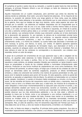 Al cumplirse el quinto o sexto mes de su reclusión, y cuando la peste hacía los más terribles
estragos, el príncipe Próspero ofreció a sus mil amigos un baile de máscaras de la más
insólita magnificencia.

Aquella mascarada era un cuadro voluptuoso, pero permitan que antes les describa los
salones donde se celebraba. Eran siete -una serie imperial de estancias-. En la mayoría de los
palacios, la sucesión de salones forma una larga galería en línea recta, pues las dobles
puertas se abren hasta adosarse a las paredes, permitiendo que la vista alcance la totalidad
de la galería. Pero aquí se trataba de algo muy distinto, como cabía esperar del amor del
príncipe por lo extraño. Las estancias se hallaban dispuestas con tal irregularidad que la
visión no podía abarcar más de una a la vez. Cada veinte o treinta metros había un brusco
recodo, y en cada uno nacía un nuevo efecto. A derecha e izquierda, en mitad de la pared,
una alta y estrecha ventana gótica daba a un corredor cerrado que seguía el contorno de la
serie de salones. Las ventanas tenían vitrales cuya coloración variaba con el tono dominante
de la decoración del aposento. Si, por ejemplo, la cámara de la extremidad oriental tenía
tapicerías azules, vívidamente azules eran sus ventanas. La segunda estancia ostentaba
tapicerías y ornamentos purpúreos, y aquí los vitrales eran púrpura. La tercera era
enteramente verde, y lo mismo los cristales. La cuarta había sido decorada e iluminada con
tono naranja; la quinta, con blanco; la sexta, con violeta. El séptimo aposento aparecía
completamente cubierto de colgaduras de terciopelo negro, que abarcaban el techo y la
paredes, cayendo en pliegues sobre una alfombra del mismo material y tonalidad. Pero en
esta cámara el color de las ventanas no correspondía a la decoración. Los cristales eran
escarlata, tenían un color de sangre.

A pesar de la profusión de ornamentos de oro que aparecían aquí y allá o colgaban de los
techos, en aquellas siete estancias no había lámparas ni candelabros. Las cámaras no
estaban iluminadas con bujías o arañas. Pero en los corredores paralelos a la galería, y
opuestos a cada ventana, se alzaban pesados trípodes que sostenían un ígneo brasero cuyos
rayos se proyectaban a través de los cristales teñidos e iluminaban brillantemente cada
estancia. Producían en esa forma multitud de resplandores tan vivos como fantásticos. Pero
en la cámara del poniente, la cámara negra, el fuego que a través de los cristales de color de
sangre se derramaba sobre las sombrías colgaduras, producía un efecto terriblemente
siniestro, y daba una coloración tan extraña a los rostros de quienes penetraban en ella, que
pocos eran lo bastante audaces para poner allí los pies. En este aposento, contra la pared del
poniente, se apoyaba un gigantesco reloj de ébano. Su péndulo se balanceaba con un resonar
sordo, pesado, monótono; y cuando el minutero había completado su circuito y la hora iba a
sonar, de las entrañas de bronce del mecanismo nacía un tañido claro y resonante, lleno de
música; mas su tono y su énfasis eran tales que, a cada hora, los músicos de la orquesta se
veían obligados a interrumpir momentáneamente su ejecución para escuchar el sonido, y las
parejas danzantes cesaban por fuerza sus evoluciones; durante un momento, en aquella
alegre sociedad reinaba el desconcierto; y, mientras aún resonaban los tañidos del reloj, era
posible observar que los más atolondrados palidecían y los de más edad y reflexión se
pasaban la mano por la frente, como si se entregaran a una confusa meditación o a un
ensueño. Pero apenas los ecos cesaban del todo, livianas risas nacían en la asamblea; los
músicos se miraban entre sí, como sonriendo de su insensata nerviosidad, mientras se
prometían en voz baja que el siguiente tañido del reloj no provocaría en ellos una emoción
semejante. Mas, al cabo de sesenta y tres mil seiscientos segundos del Tiempo que huye, el
reloj daba otra vez la hora, y otra vez nacían el desconcierto, el temblor y la meditación.

Pese a ello, la fiesta era alegre y magnífica. El príncipe tenía gustos singulares. Sus ojos se
mostraban especialmente sensibles a los colores y sus efectos. Desdeñaba los caprichos de la
 