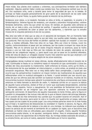 mera moda. Sus planes eran audaces y ardientes, sus concepciones brillaban con bárbaro
esplendor. Algunos podrían haber creído que estaba loco. Sus cortesanos sentían que no era
así. Era necesario oírlo, verlo y tocarlo para tener la seguridad de que no lo estaba. El
príncipe se había ocupado personalmente de gran parte de la decoración de las siete salas
destinadas a la gran fiesta, su gusto había guiado la elección de los disfraces.

Grotescos eran éstos, a no dudarlo. Reinaba en ellos el brillo, el esplendor, lo picante y lo
fantasmagórico. Veíanse figuras de arabesco, con siluetas y atuendos incongruentes, veíanse
fantasías delirantes, como las que aman los locos. En verdad, en aquellas siete cámaras se
movía, de un lado a otro, una multitud de sueños. Y aquellos sueños se contorsionaban en
todas partes, cambiando de color al pasar por los aposentos, y haciendo que la extraña
música de la orquesta pareciera el eco de sus pasos.

Más otra vez tañe el reloj que se alza en el aposento de terciopelo. Por un momento todo
queda inmóvil; todo es silencio, salvo la voz del reloj. Los sueños están helados, rígidos en
sus posturas. Pero los ecos del tañido se pierden -apenas han durado un instante- y una risa
ligera, a medias sofocada, flota tras ellos en su fuga. Otra vez crece la música, viven los
sueños, contorsionándose al pasar por las ventanas, por las cuales irrumpen los rayos de los
trípodes. Mas en la cámara que da al oeste ninguna máscara se aventura, pues la noche
avanza y una luz más roja se filtra por los cristales de color de sangre; aterradora es la
tiniebla de las colgaduras negras; y, para aquél cuyo pie se pose en la sombría alfombra,
brota del reloj de ébano un ahogado resonar mucho más solemne que los que alcanzan a oír
las máscaras entregadas a la lejana alegría de las otras estancias.

Congregábase densa multitud en estas últimas, donde afiebradamente latía el corazón de la
vida. Continuaba la fiesta en su torbellino hasta el momento en que comenzaron a oírse los
tañidos del reloj anunciando la medianoche. Calló entonces la música, como ya he dicho, y
las evoluciones de los que bailaban se interrumpieron; y como antes, se produjo en todo una
sensación angustiosa. Mas esta vez el reloj debía tañer doce campanadas, y quizá por eso
ocurrió que los pensamientos invadieron en mayor número las meditaciones de aquellos que
reflexionaban entre la multitud entregada a la fiesta. Y quizá también por eso ocurrió que,
antes de que los últimos ecos del carrillón se hubieran hundido en el silencio, muchos de los
concurrentes tuvieron tiempo para advertir la presencia de una figura enmascarada que hasta
entonces no había llamado la atención de nadie. Y, habiendo corrido en un susurro la noticia
de aquella nueva presencia, alzóse al final un rumor que expresaba desaprobación, sorpresa
y, finalmente, espanto, horror y repugnancia. En una asamblea de fantasmas como la que
acabo de describir es de imaginar que una aparición ordinaria no hubiera provocado
semejante conmoción. El desenfreno de aquella mascarada no tenía límites, pero la figura en
cuestión lo ultrapasaba e iba incluso más allá de lo que el liberal criterio del príncipe toleraba.
En el corazón de los más temerarios hay cuerdas que no pueden tocarse sin emoción. Aún el
más relajado de los seres, para quien la vida y la muerte son igualmente un juego, sabe que
hay cosas con las cuales no se puede jugar. Los concurrentes parecían sentir en lo más hondo
que el traje y la apariencia del desconocido no revelaban ni ingenio ni decoro. Su figura, alta
y flaca, estaba envuelta de la cabeza a los pies en una mortaja. La máscara que ocultaba el
rostro se parecía de tal manera al semblante de un cadáver ya rígido, que el escrutinio más
detallado se habría visto en dificultades para descubrir el engaño. Cierto, aquella frenética
concurrencia podía tolerar, si no aprobar, semejante disfraz. Pero el enmascarado se había
atrevido a asumir las apariencias de la Muerte Roja. Su mortaja estaba salpicada de sangre, y
su amplia frente, así como el rostro, aparecían manchados por el horror escarlata.
 