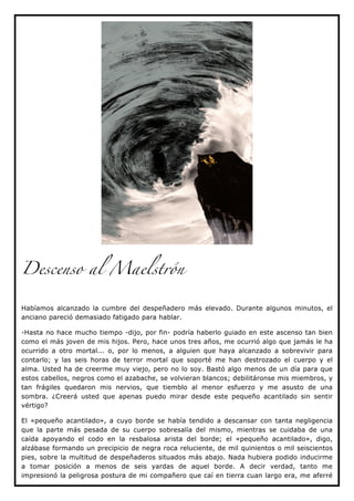 Descenso al Maelstrón


Habíamos alcanzado la cumbre del despeñadero más elevado. Durante algunos minutos, el
anciano pareció demasiado fatigado para hablar.

-Hasta no hace mucho tiempo -dijo, por fin- podría haberlo guiado en este ascenso tan bien
como el más joven de mis hijos. Pero, hace unos tres años, me ocurrió algo que jamás le ha
ocurrido a otro mortal... o, por lo menos, a alguien que haya alcanzado a sobrevivir para
contarlo; y las seis horas de terror mortal que soporté me han destrozado el cuerpo y el
alma. Usted ha de creerme muy viejo, pero no lo soy. Bastó algo menos de un día para que
estos cabellos, negros como el azabache, se volvieran blancos; debilitáronse mis miembros, y
tan frágiles quedaron mis nervios, que tiemblo al menor esfuerzo y me asusto de una
sombra. ¿Creerá usted que apenas puedo mirar desde este pequeño acantilado sin sentir
vértigo?

El «pequeño acantilado», a cuyo borde se había tendido a descansar con tanta negligencia
que la parte más pesada de su cuerpo sobresalía del mismo, mientras se cuidaba de una
caída apoyando el codo en la resbalosa arista del borde; el «pequeño acantilado», digo,
alzábase formando un precipicio de negra roca reluciente, de mil quinientos o mil seiscientos
pies, sobre la multitud de despeñaderos situados más abajo. Nada hubiera podido inducirme
a tomar posición a menos de seis yardas de aquel borde. A decir verdad, tanto me
impresionó la peligrosa postura de mi compañero que caí en tierra cuan largo era, me aferré
 